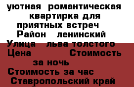 уютная  романтическая квартирка для приятных встреч   › Район ­ ленинский › Улица ­ льва толстого › Цена ­ 1 000 › Стоимость за ночь ­ 700 › Стоимость за час ­ 300 - Ставропольский край, Ставрополь г. Недвижимость » Квартиры аренда посуточно   . Ставропольский край,Ставрополь г.